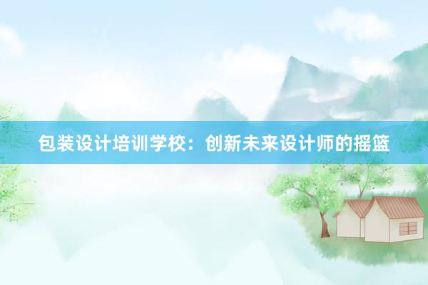 包装设计培训学校：创新未来设计师的摇篮