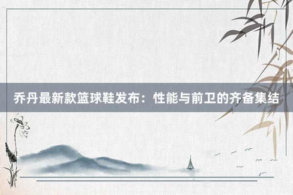 乔丹最新款篮球鞋发布：性能与前卫的齐备集结